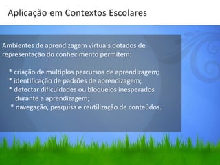 Aplicação em Contextos Escolares


Ambientes de aprendizagem virtuais dotados de
representação do conhecimento permitem:

  * criação de múltiplos percursos de aprendizagem;
  * identificação de padrões de aprendizagem;
  * detectar dificuldades ou bloqueios inesperados
     durante a aprendizagem;
  * navegação, pesquisa e reutilização de conteúdos.
 