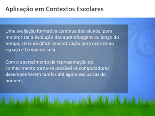 Aplicação em Contextos Escolares


Uma avaliação formativa contínua dos alunos, para
monitorizar a evolução das aprendizagens ao longo do
tempo, seria de difícil concretização para ocorrer no
espaço e tempo de aula.

Com o aparecimento da representação do
conhecimento torna-se possível os computadores
desempenharem tarefas até agora exclusivas do
homem.
 
