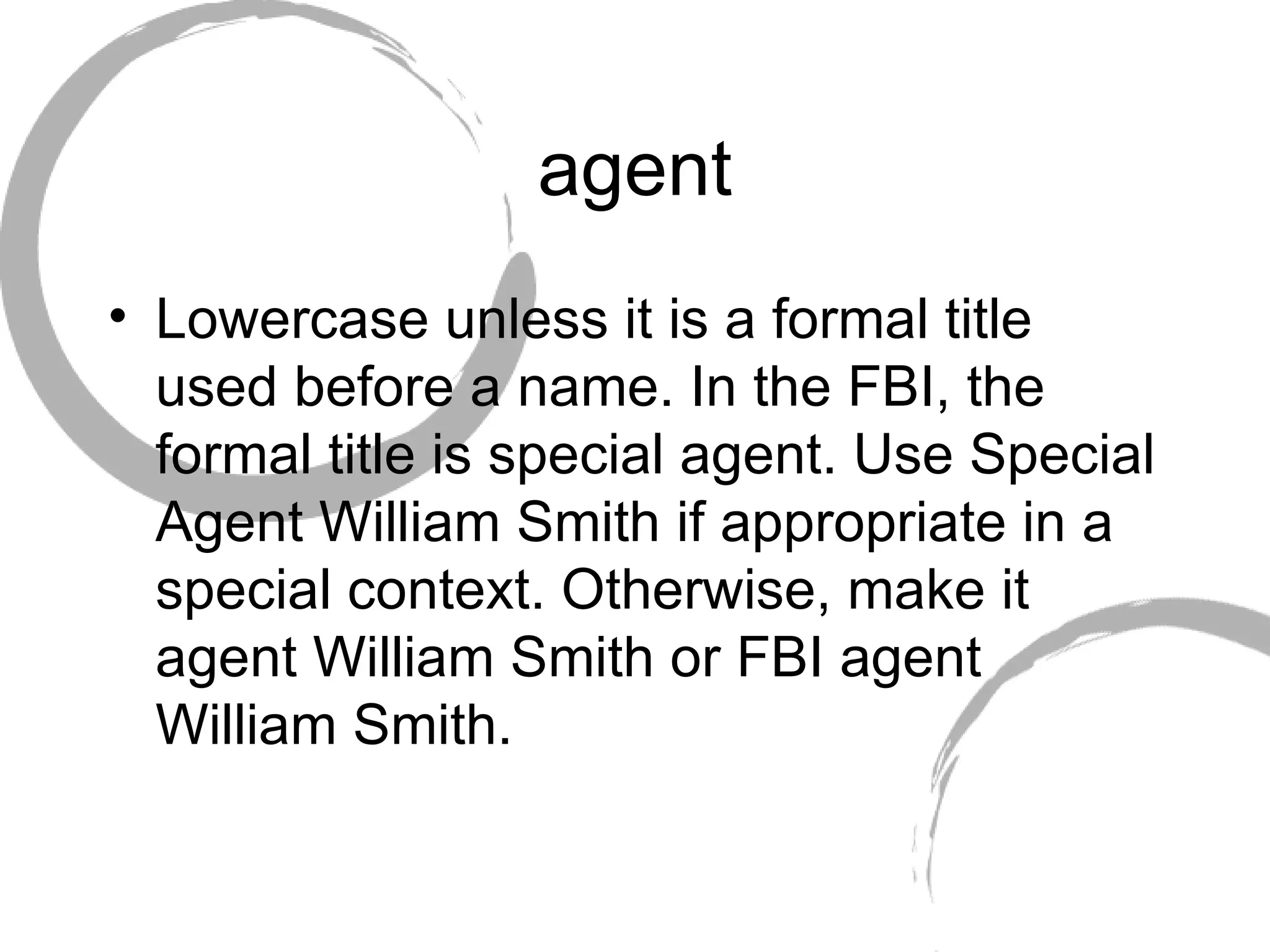 agent Lowercase unless it is a formal title used before a name. In the FBI, the formal title is special agent. Use Special Agent William Smith if appropriate in a special context. Otherwise, make it agent William Smith or FBI agent William Smith. 