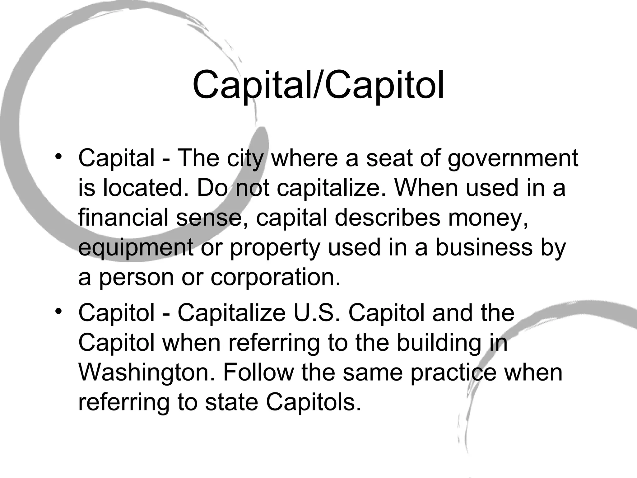 Capital/Capitol Capital - The city where a seat of government is located. Do not capitalize. When used in a financial sense, capital describes money, equipment or property used in a business by a person or corporation. Capitol - Capitalize U.S. Capitol and the Capitol when referring to the building in Washington. Follow the same practice when referring to state Capitols.  