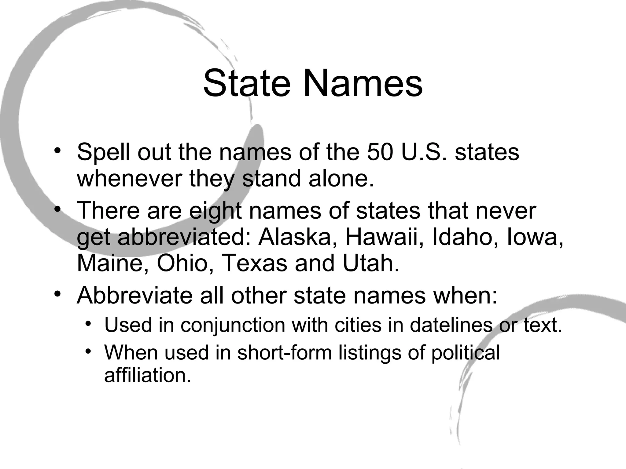 State Names Spell out the names of the 50 U.S. states whenever they stand alone.  There are eight names of states that never get abbreviated: Alaska, Hawaii, Idaho, Iowa, Maine, Ohio, Texas and Utah. Abbreviate all other state names when:  Used in conjunction with cities in datelines or text. When used in short-form listings of political affiliation. 