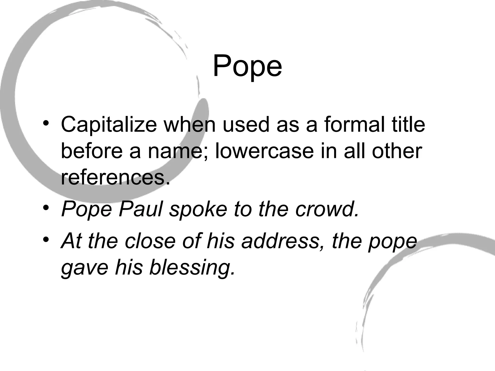 Pope Capitalize when used as a formal title before a name; lowercase in all other references. Pope Paul spoke to the crowd. At the close of his address, the pope gave his blessing.  