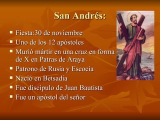 San Andrés: Fiesta:30 de noviembre Uno de los 12 apóstoles Murió mártir en una cruz en forma de X en Patras de Araya Patrono de Rusia y Escocia Nació en Betsadia Fue discípulo de Juan Bautista Fue un apóstol del señor 