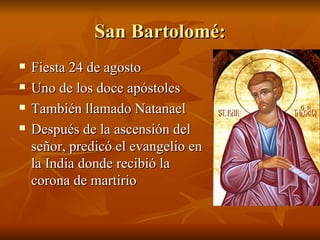 San Bartolomé: Fiesta 24 de agosto Uno de los doce apóstoles También llamado Natanael Después de la ascensión del señor, predicó el evangelio en la India donde recibió la corona de martirio 