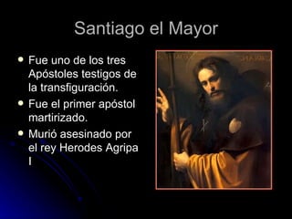 Santiago el Mayor Fue uno de los tres Apóstoles testigos de la transfiguración. Fue el primer apóstol martirizado. Murió asesinado por el rey Herodes Agripa I  