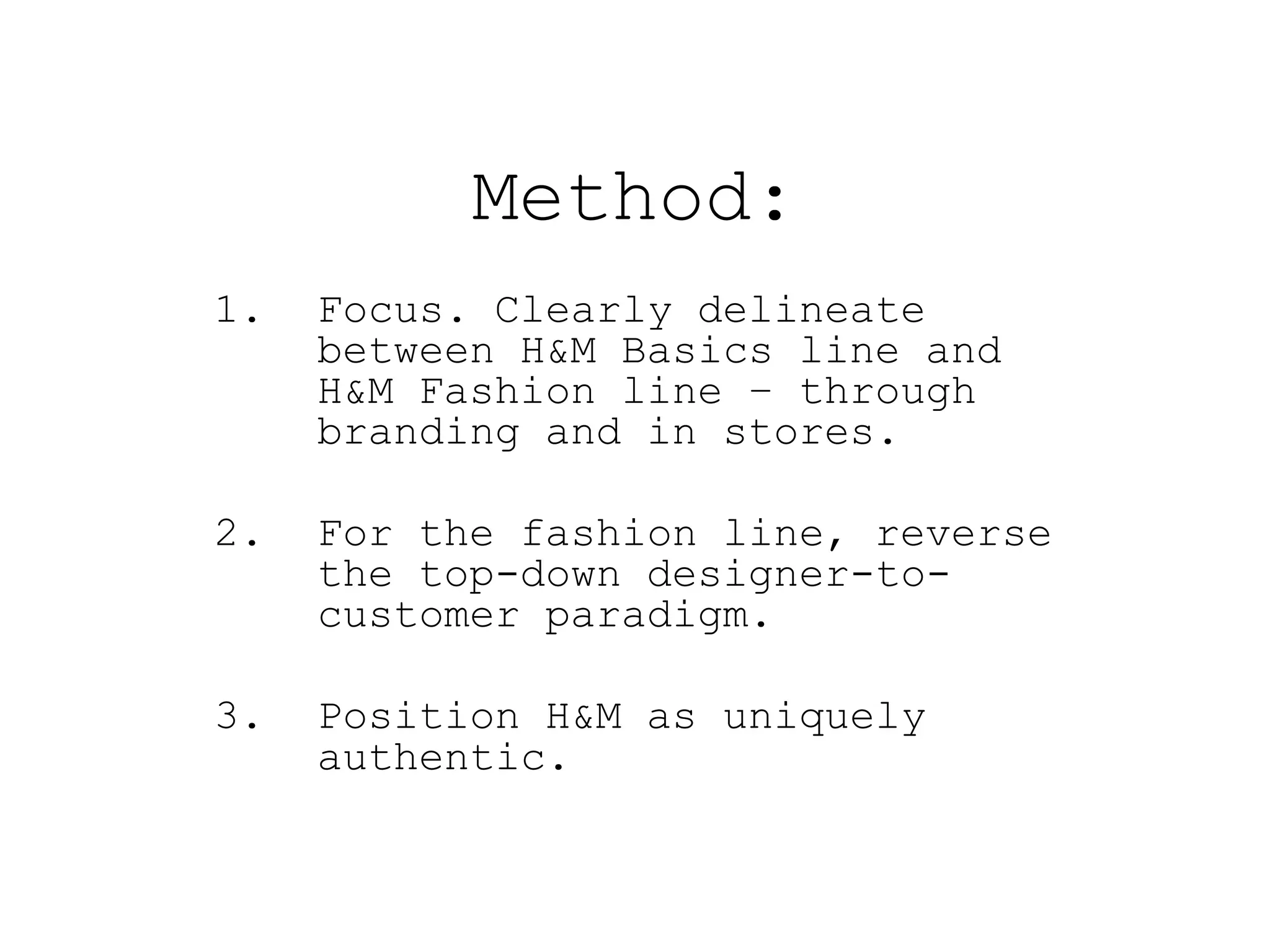 Method:
1.   Focus. Clearly delineate
     between H&M Basics line and
     H&M Fashion line – through
     branding and in stores.

2.   For the fashion line, reverse
     the top-down designer-to-
     customer paradigm.

3.   Position H&M as uniquely
     authentic.
 