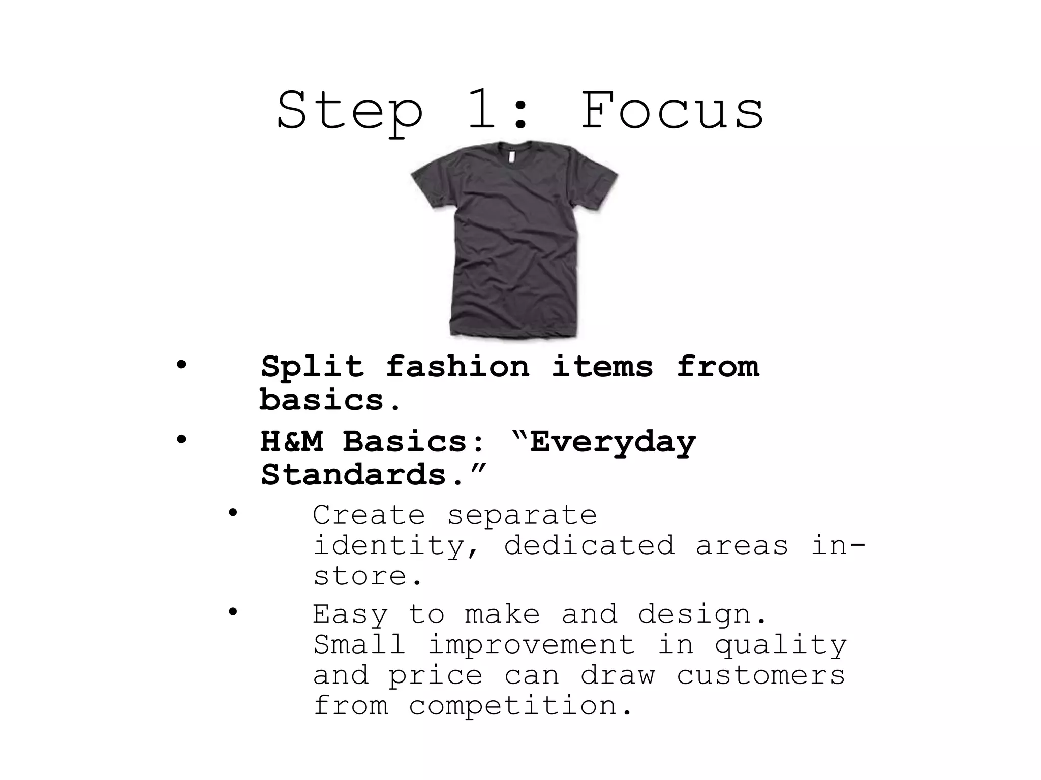 Step 1: Focus


•       Split fashion items from
        basics.
•       H&M Basics: “Everyday
        Standards.”
    •     Create separate
          identity, dedicated areas in-
          store.
    •     Easy to make and design.
          Small improvement in quality
          and price can draw customers
          from competition.
 
