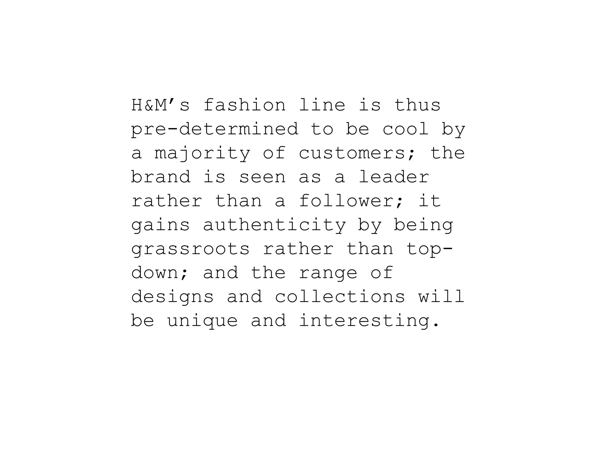 H&M’s fashion line is thus
pre-determined to be cool by
a majority of customers; the
brand is seen as a leader
rather than a follower; it
gains authenticity by being
grassroots rather than top-
down; and the range of
designs and collections will
be unique and interesting.
 