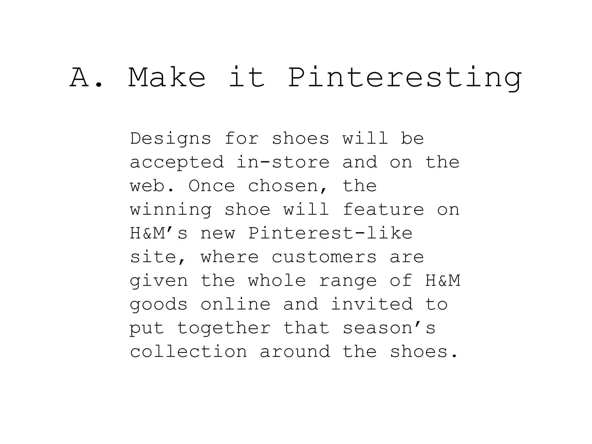 A. Make it Pinteresting
   Designs for shoes will be
   accepted in-store and on the
   web. Once chosen, the
   winning shoe will feature on
   H&M’s new Pinterest-like
   site, where customers are
   given the whole range of H&M
   goods online and invited to
   put together that season’s
   collection around the shoes.
 