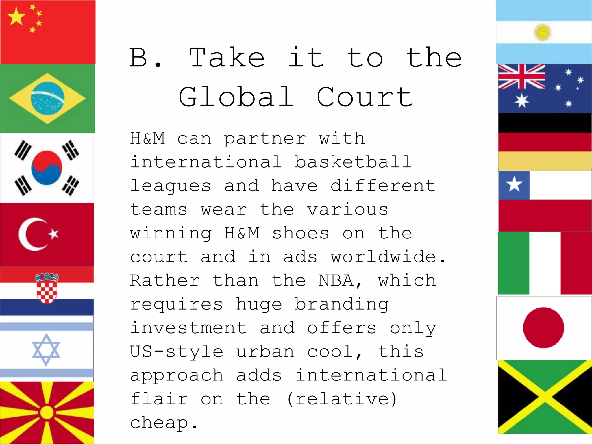B. Take it to the
   Global Court
H&M can partner with
international basketball
leagues and have different
teams wear the various
winning H&M shoes on the
court and in ads worldwide.
Rather than the NBA, which
requires huge branding
investment and offers only
US-style urban cool, this
approach adds international
flair on the (relative)
cheap.
 