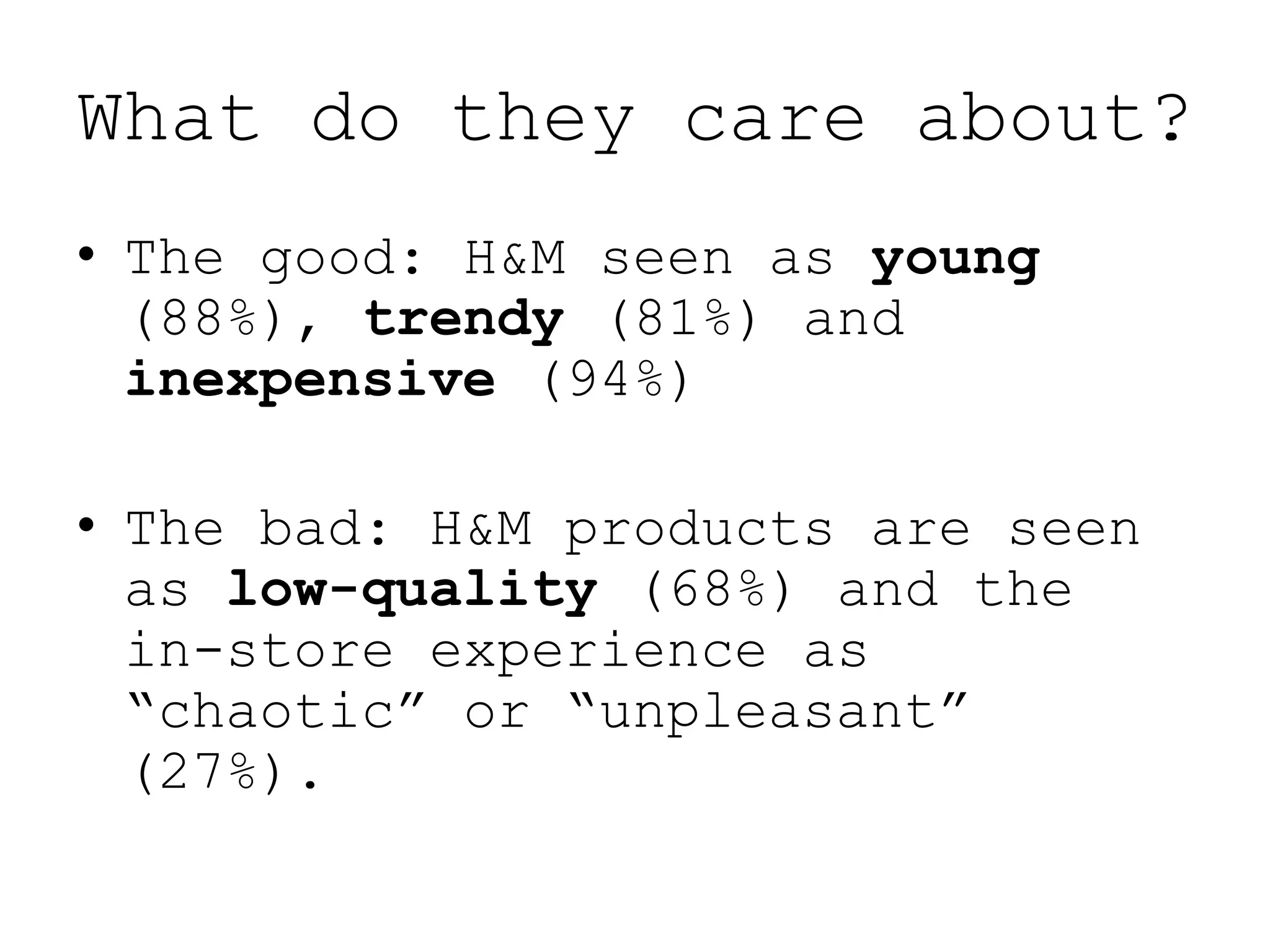 What do they care about?
• The good: H&M seen as young
  (88%), trendy (81%) and
  inexpensive (94%)

• The bad: H&M products are seen
  as low-quality (68%) and the
  in-store experience as
  “chaotic” or “unpleasant”
  (27%).
 