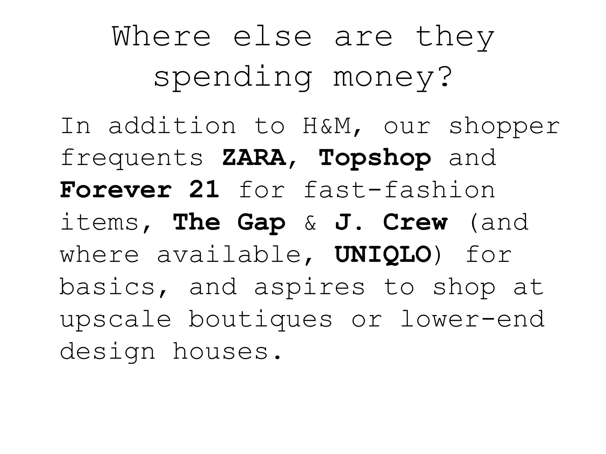 Where else are they
     spending money?
In addition to H&M, our shopper
frequents ZARA, Topshop and
Forever 21 for fast-fashion
items, The Gap & J. Crew (and
where available, UNIQLO) for
basics, and aspires to shop at
upscale boutiques or lower-end
design houses.
 