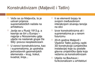 Konstruktivizam (Maljevič i Tatlin)

   Veže se za Maljeviča, to je        ti se elementi bojaju te
    ustvari prijenos                    svojom međusobnom
    suprematističkih načela na          interakcijom stvaraju tenzije
    arhitekturu                         na slici
   Javlja se u Rusiji 1913.g. a       Izvor konstruktivizma ali i
    kasnije se širi u Europu –          suprematizma je u ranom
    najprije u Nizozemsku gdje          futurizmu
    utječe na nastanak grupe De        20-ih godina Maljevič i
    Stilj i pravca neoplasticizam       Vladimir Tatlin počinju raditi
   U osnovi konstruktivizma, kao       3D konstrukcije (umjetničke
    i suprematizma, je upotreba         instalacije) koje su postale
    jednostavnih geometrijskih          glavna umjetnička djela koja
    elemenata – krug, trokut,           vežemo za konstruktivizam
    kvadrat, linija...                 Utječe na Bauhaus i
                                        funkcionalizam u arhitekturi
 