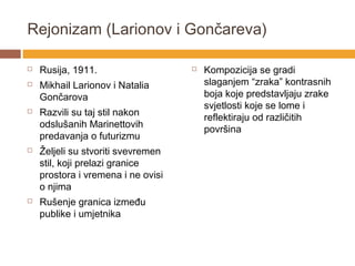 Rejonizam (Larionov i Gončareva)

   Rusija, 1911.                      Kompozicija se gradi
   Mikhail Larionov i Natalia          slaganjem “zraka” kontrasnih
    Gončarova                           boja koje predstavljaju zrake
                                        svjetlosti koje se lome i
   Razvili su taj stil nakon
                                        reflektiraju od različitih
    odslušanih Marinettovih
                                        površina
    predavanja o futurizmu
   Željeli su stvoriti svevremen
    stil, koji prelazi granice
    prostora i vremena i ne ovisi
    o njima
   Rušenje granica između
    publike i umjetnika
 