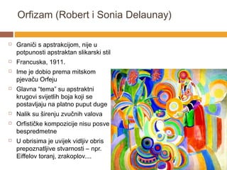 Orfizam (Robert i Sonia Delaunay)

   Graniči s apstrakcijom, nije u
    potpunosti apstraktan slikarski stil
   Francuska, 1911.
   Ime je dobio prema mitskom
    pjevaču Orfeju
   Glavna “tema” su apstraktni
    krugovi svijetlih boja koji se
    postavljaju na platno puput duge
   Nalik su širenju zvučnih valova
   Orfističke kompozicije nisu posve
    bespredmetne
   U obrisima je uvijek vidljiv obris
    prepoznatljive stvarnosti – npr.
    Eiffelov toranj, zrakoplov....
 