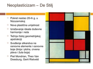 Neoplasticizam – De Stilj

   Pokret nastao 20-ih g. u
    Nizozemskoj
   Nova plastična umjetnost
   Izražavanje ideala duševne
    harmonije i reda
   Težnja čistoj geometrijskoj
    apstrakciji
   Svođenje slikarstva na
    osnovne elemente i osnovne
    boje (linija i ploha, crvena
    plava i žuta boja)
   Piet Mondrian, Theo Van
    Doesburg, Gerit Rietveld
 