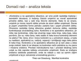 Domaći rad – analiza teksta

   «Konkretno a ne apstraktno slikarstvo, jer smo prošli razdoblje traženja i
    teoretskih iskustava. U traženju čistoće umjetnici su morali apstrahirati
    prirodne oblike, koji u sebi kriju likovne elemente. Kako bi se izrazio,
    umjetnik je morao razoriti oblike prirode da stvori oblike umjetnosti. Danas
    je pojam umjetničke forme jednako zastario kao i pojam prirodnih oblika.
    Otvaramo razdoblje čistog slikarstva gradeći duhovne oblike, razdoblje
    konkretizacije stvaralačkog duha. Konkretno a ne apstraktno slikarstvo, jer
    ništa nije konkretnije, ništa nije stvarnije nego neka linija, neka boja, neka
    površina. Zar su: neka žena, neko stablo ili neka krava konkretniji elementi
    na platnu? Ne: žena, drvo i krava konkretni su u prirodnom stanju, a kada
    su naslikani, apstraktniji su, varljiviji, nejasniji i izmišljenjiji nego neka ploha
    ili neka linija. Konkretno a ne apstraktno slikarstvo jer je duh ušao u doba
    svoje zrelosti; kako bi se iskazao na konkretan način potrebna su mu jasna
    i misaona sredstva. Prevlast individualizma kao i prevlast lokalnog duha
    uvijek su bile zapreke rađanju univerzalne umjetnosti. Kada se izražajna
    sredstva oslobode posebnosti, onda se nalaze u vezi sa samim ciljem
    umjetnosti a taj je: ostvarenje univerzalnog govora.»
                                Theo van Doesburg, Manifest konkretne
 