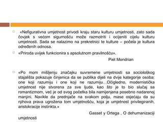     «Nefigurativna umjetnost privodi kraju staru kulturu umjetnosti, zato sada
    čovjek s većom sigurnošću može razmotriti i ocijeniti cijelu kulturu
    umjetnosti. Sada se nalazimo na prekretnici te kulture – počela je kultura
    određenih odnosa.
   «Priroda uvijek funkcionira s apsolutnom pravilnošću».
                                                      Piet Mondrian

   «Po mom mišljenju značajku suvremene umjetnosti sa sociološkog
    stajališta pokazuje činjenica da se publika dijeli na dvije kategorije osoba:
    one koji razumiju i one koji ne razumiju…Očigledno, modernistička
    umjetnost nije stvorena za sve ljude, kao što je to bio slučaj sa
    romantizmom, već je od svog početka bila namijenjena posebno nadarenoj
    manjini. Navikle da prednjače na svakom polju, mase osjećaju da su
    njihova prava ugrožena tom umjetnošću, koja je umjetnost privilegiranih,
    aristokracije instinkta.»
                                           Gasset y Ortega , O dehumanizaciji
    umjetnosti
 