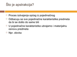 Što je apstrakcija?

   Proces izdvajanja općeg iz pojedinačnog
   Odbacuju se sve pojedinačne karakteristike predmeta
    da bi se došlo do same biti
   U pojedinačne karakteristike ubrajamo i materijalnu
    osnovu predmeta
   Npr. olovka
 