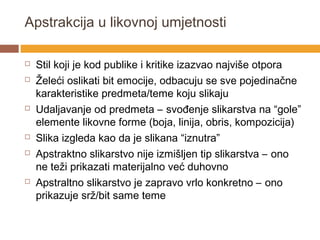 Apstrakcija u likovnoj umjetnosti

   Stil koji je kod publike i kritike izazvao najviše otpora
   Želeći oslikati bit emocije, odbacuju se sve pojedinačne
    karakteristike predmeta/teme koju slikaju
   Udaljavanje od predmeta – svođenje slikarstva na “gole”
    elemente likovne forme (boja, linija, obris, kompozicija)
   Slika izgleda kao da je slikana “iznutra”
   Apstraktno slikarstvo nije izmišljen tip slikarstva – ono
    ne teži prikazati materijalno već duhovno
   Apstraltno slikarstvo je zapravo vrlo konkretno – ono
    prikazuje srž/bit same teme
 