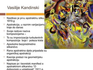 Vasilije Kandinski

   Naslikao je prvu apstraktnu sliku
    1910.g
   Apstrakcija, u raznim varijacijama,
    traje do danas
   Svoje radove naziva
    kompozicijama –
   To su improvizacije turbulentnih
    kompozicija boja i poteza kista
   Apsolutno bezpredmetno
    slikarstvo
   Rana apstraktna djela pripadala su
    organičkoj apstrakciji
   Kasnije prelazi na geometrijsku
    apstrakciju
   Napisao je i teoretski manifest o
    apstraktnom slikarstvu “O
 
