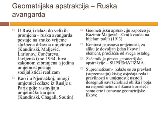 Geometrijska apstrakcija – Ruska
avangarda
   U Rusiji dolazi do velikih        Geometrijsku apstrakciju započeo je
    promjena – ruska avangarda         Kazimir Maljevič – Crni kvardat na
    postaje na kratko vrijeme          bijelom polju (1913)
    službena državna umjetnost        Kontrast je osnova umjetnosti, za
    (Kandinski, Maljevič,              sliku je dovoljan jedan likovni
    Larionov, Gončareva,               element, proćišćen od svega ostalog
    Javljenski) no 1934. biva         Začetnik je pravca geometrijske
    zakonom zabranjena a jedina        apstrakcije – SUPREMATIZMA
    umjetnost postaje                 Suprematizam- zalaže se za prevlast
    socijalistički realizam            (supremaciju) čistog osjećaja reda i
   Kao i u Njemačkoj, mnogi           pravilnosti u umjetnosti; nastoji
    umjetnici odlaze iz Rusije u       dosegnuti savršen sklad oblika i boja
    Pariz gdje nastavljaju             na nepredmetnim slikama koristeći
    umjetničku karijeru                samo crte i osnovne geometrijske
                                       likove
    (Kandinski, Chagall, Soutin)
 