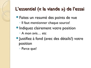 L’essentiel (« la viande ») de l’essaiL’essentiel (« la viande ») de l’essai
Faites un resumé des points de vue
◦ Il faut mentionner chaque source!
Indiquez clairement votre position
◦ A mon avis… etc
Justifiez à fond (avec des détails!) votre
position
◦ Parce que!
 