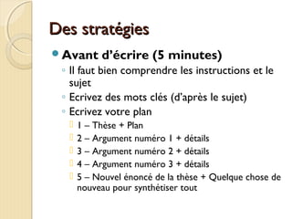 Des stratégiesDes stratégies
Avant d’écrire (5 minutes)
◦ Il faut bien comprendre les instructions et le
sujet
◦ Ecrivez des mots clés (d’après le sujet)
◦ Ecrivez votre plan
 1 – Thèse + Plan
 2 – Argument numéro 1 + détails
 3 – Argument numéro 2 + détails
 4 – Argument numéro 3 + détails
 5 – Nouvel énoncé de la thèse + Quelque chose de
nouveau pour synthétiser tout
 