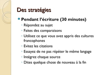 Des stratégiesDes stratégies
Pendant l’écriture (30 minutes)
◦ Répondez au sujet
◦ Faites des comparaisons
◦ Utilisez ce que vous avez appris des cultures
francophones
◦ Evitez les citations
◦ Essayez de ne pas répéter le même langage
◦ Intégrez chaque source
◦ Dites quelque chose de nouveau à la fin
 