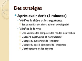 Des stratégiesDes stratégies
Après avoir écrit (5 minutes)
◦ Vérifiez la thèse et les arguments
 Est-ce qu’ils sont clairs et bien développés?
◦ Vérifiez la forme
 Une variété des temps et des modes des verbes
 L’accord sujet/verbe et nom/adjectif
 L’usage du subjonctif/de l’indicatif
 L’usage du passé composé/de l’imparfait
 L’orthographe et les accents
 