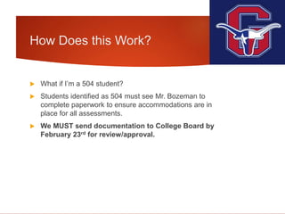 How Does this Work?
 What if I’m a 504 student?
 Students identified as 504 must see Mr. Bozeman to
complete paperwork to ensure accommodations are in
place for all assessments.
 We MUST send documentation to College Board by
February 23rd for review/approval.
 