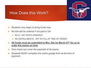 How Does this Work?
 Students may begin to bring funds now
 No test will be ordered if not paid in full
 NO $ = NO TESTS ORDERED
 NO INSTALLMENTS…PAY IN FULL AT TIME OF ORDER
 All funds must be submitted to Mrs. Iltis by March 21st for us to
order the exams on time
 One check can cover the payment of all exams
 Students MUST complete the online google form at the time of
payment.
 