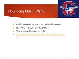 How Long Must I Wait?
 All AP results will be sent to your online AP account.
 NO PAPER RESULTS MAILED OUT!
 Your results will be sent out in July
 http://professionals.collegeboard.com/testing/ap/scores/f
aq
 