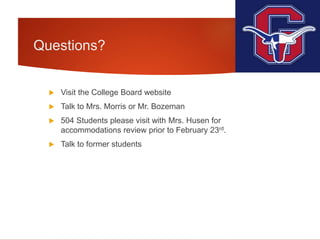 Questions?
 Visit the College Board website
 Talk to Mrs. Morris or Mr. Bozeman
 504 Students please visit with Mrs. Husen for
accommodations review prior to February 23rd.
 Talk to former students
 