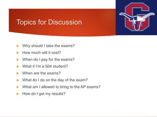 Topics for Discussion
 Why should I take the exams?
 How much will it cost?
 When do I pay for the exams?
 What if I’m a 504 student?
 When are the exams?
 What do I do on the day of the exam?
 What am I allowed to bring to the AP exams?
 How do I get my results?
 
