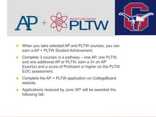 AP + PLTW
 When you take selected AP and PLTW courses, you can
earn a AP + PLTW Student Achievement.
 Complete 3 courses in a pathway – one AP, one PLTW,
and one additional AP or PLTW, earn a 3+ on AP
Exam(s) and a score of Proficient or higher on the PLTW
EOC assessment.
 Complete the AP + PLTW application on CollegeBoard
website.
 Applications received by June 30th will be awarded the
following fall.
 
