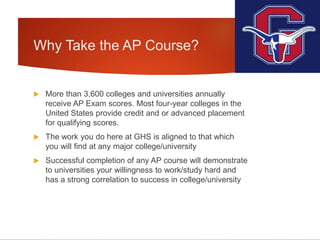 Why Take the AP Course?
 More than 3,600 colleges and universities annually
receive AP Exam scores. Most four-year colleges in the
United States provide credit and or advanced placement
for qualifying scores.
 The work you do here at GHS is aligned to that which
you will find at any major college/university
 Successful completion of any AP course will demonstrate
to universities your willingness to work/study hard and
has a strong correlation to success in college/university
 