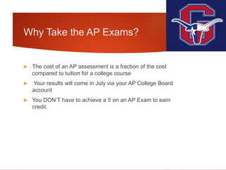 Why Take the AP Exams?
 The cost of an AP assessment is a fraction of the cost
compared to tuition for a college course
 Your results will come in July via your AP College Board
account
 You DON’T have to achieve a 5 on an AP Exam to earn
credit.
 
