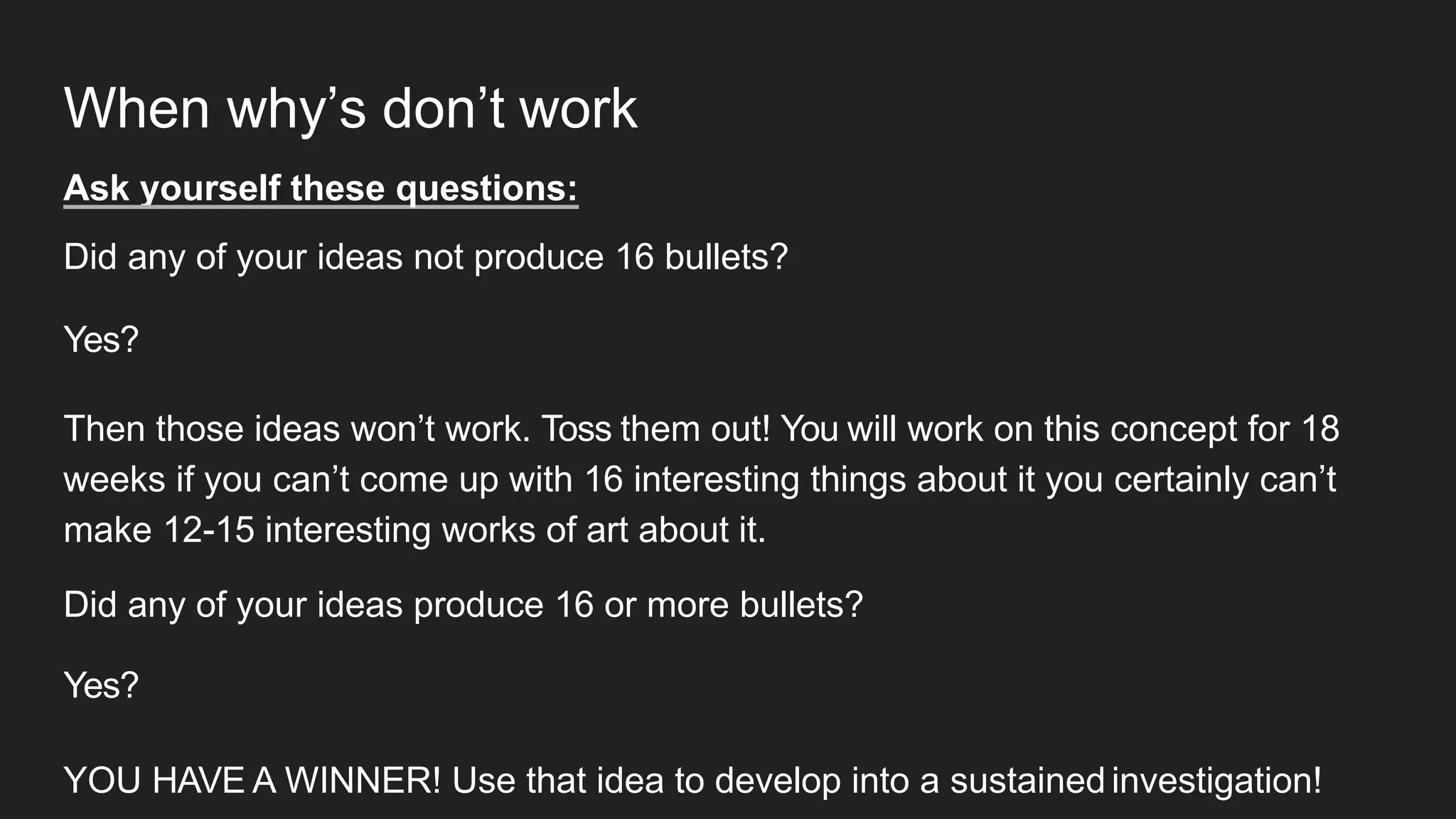 When why’s don’t work
Ask yourself these questions:
Did any of your ideas not produce 16 bullets?
Yes?
Then those ideas won’t work. Toss them out! You will work on this concept for 18
weeks if you can’t come up with 16 interesting things about it you certainly can’t
make 12-15 interesting works of art about it.
Did any of your ideas produce 16 or more bullets?
Yes?
YOU HAVE A WINNER! Use that idea to develop into a sustained investigation!
 