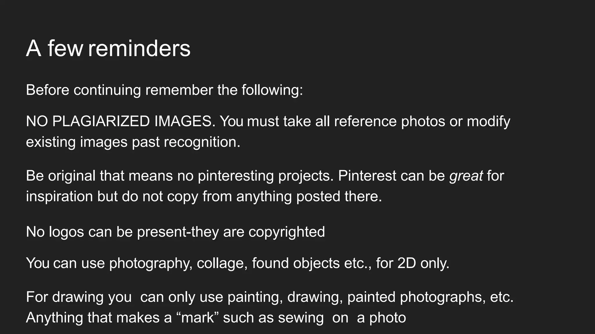 A few reminders
Before continuing remember the following:
NO PLAGIARIZED IMAGES. You must take all reference photos or modify
existing images past recognition.
Be original that means no pinteresting projects. Pinterest can be great for
inspiration but do not copy from anything posted there.
No logos can be present-they are copyrighted
You can use photography, collage, found objects etc., for 2D only.
For drawing you can only use painting, drawing, painted photographs, etc.
Anything that makes a “mark” such as sewing on a photo
 