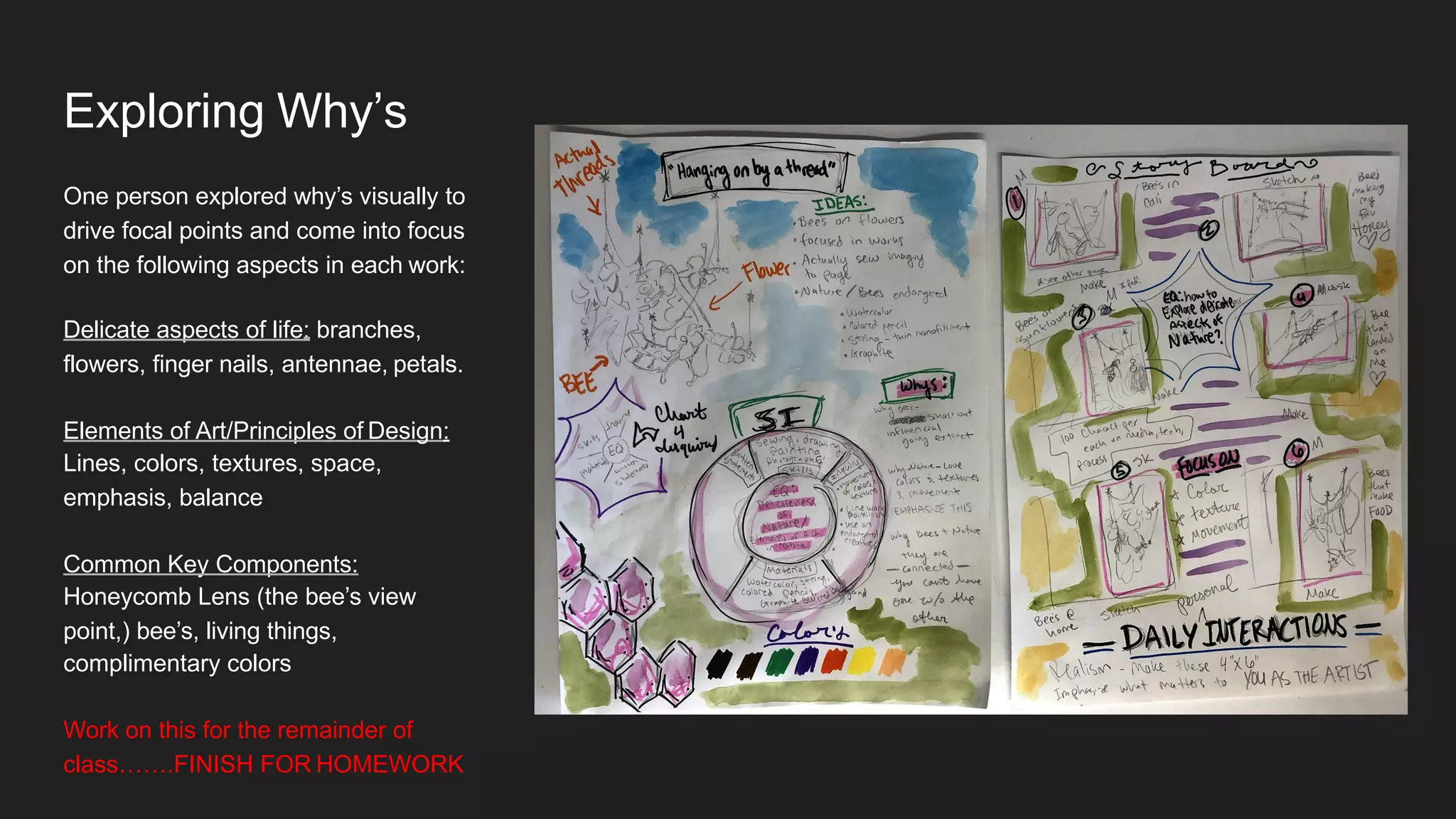Exploring Why’s
One person explored why’s visually to
drive focal points and come into focus
on the following aspects in each work:
Delicate aspects of life: branches,
flowers, finger nails, antennae, petals.
Elements of Art/Principles of Design:
Lines, colors, textures, space,
emphasis, balance
Common Key Components:
Honeycomb Lens (the bee’s view
point,) bee’s, living things,
complimentary colors
Work on this for the remainder of
class…….FINISH FOR HOMEWORK
 