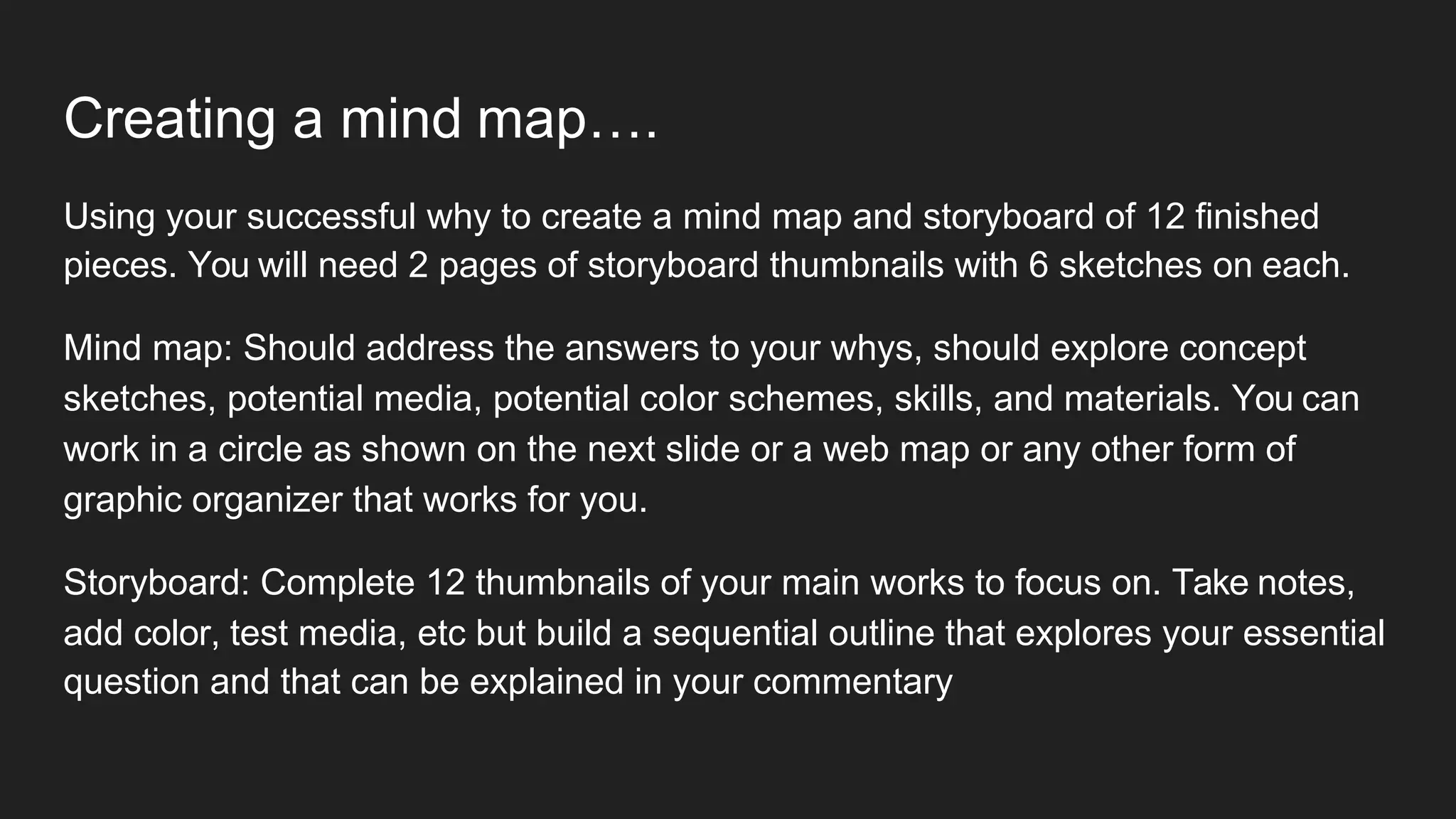 Creating a mind map….
Using your successful why to create a mind map and storyboard of 12 finished
pieces. You will need 2 pages of storyboard thumbnails with 6 sketches on each.
Mind map: Should address the answers to your whys, should explore concept
sketches, potential media, potential color schemes, skills, and materials. You can
work in a circle as shown on the next slide or a web map or any other form of
graphic organizer that works for you.
Storyboard: Complete 12 thumbnails of your main works to focus on. Take notes,
add color, test media, etc but build a sequential outline that explores your essential
question and that can be explained in your commentary
 