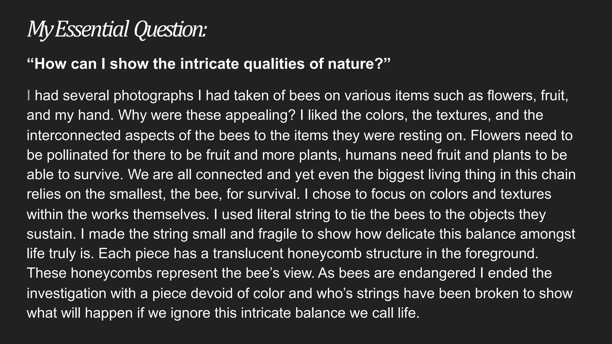My	Essential Question:
“How can I show the intricate qualities of nature?”
I had several photographs I had taken of bees on various items such as flowers, fruit,
and my hand. Why were these appealing? I liked the colors, the textures, and the
interconnected aspects of the bees to the items they were resting on. Flowers need to
be pollinated for there to be fruit and more plants, humans need fruit and plants to be
able to survive. We are all connected and yet even the biggest living thing in this chain
relies on the smallest, the bee, for survival. I chose to focus on colors and textures
within the works themselves. I used literal string to tie the bees to the objects they
sustain. I made the string small and fragile to show how delicate this balance amongst
life truly is. Each piece has a translucent honeycomb structure in the foreground.
These honeycombs represent the bee’s view. As bees are endangered I ended the
investigation with a piece devoid of color and who’s strings have been broken to show
what will happen if we ignore this intricate balance we call life.
 