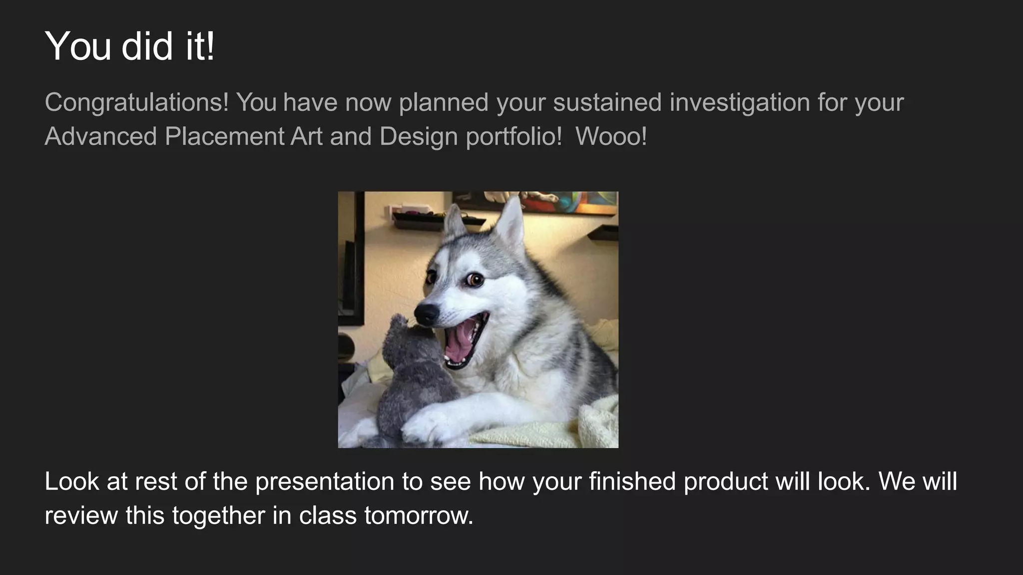 You did it!
Congratulations! You have now planned your sustained investigation for your
Advanced Placement Art and Design portfolio! Wooo!
Look at rest of the presentation to see how your finished product will look. We will
review this together in class tomorrow.
 