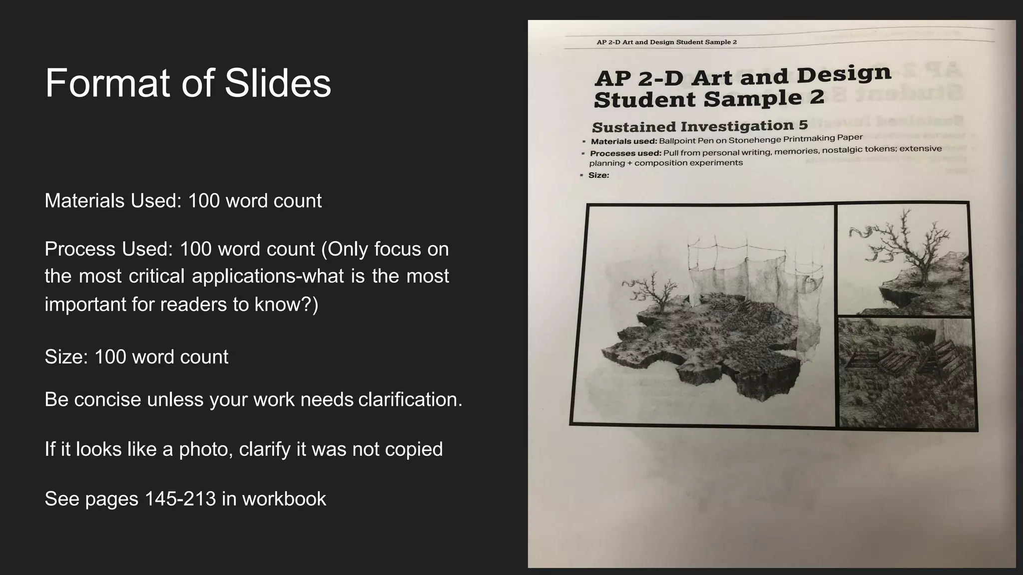 Format of Slides
Materials Used: 100 word count
Process Used: 100 word count (Only focus on
the most critical applications-what is the most
important for readers to know?)
Size: 100 word count
Be concise unless your work needs clarification.
If it looks like a photo, clarify it was not copied
See pages 145-213 in workbook
Image:
 