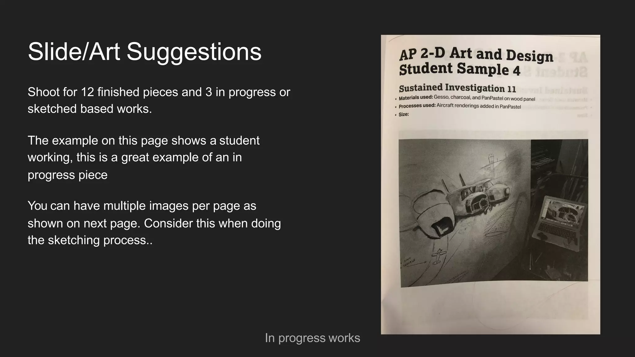 Slide/Art Suggestions
Shoot for 12 finished pieces and 3 in progress or
sketched based works.
The example on this page shows a student
working, this is a great example of an in
progress piece
You can have multiple images per page as
shown on next page. Consider this when doing
the sketching process..
In progress works
 