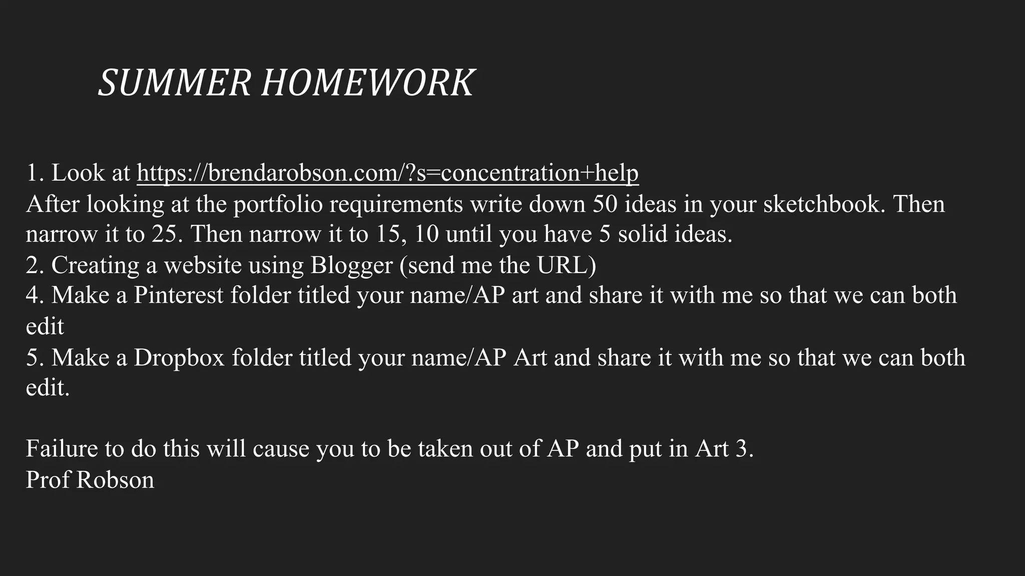 SUMMER	HOMEWORK
1. Look at https://brendarobson.com/?s=concentration+help
After looking at the portfolio requirements write down 50 ideas in your sketchbook. Then
narrow it to 25. Then narrow it to 15, 10 until you have 5 solid ideas.
2. Creating a website using Blogger (send me the URL)
4. Make a Pinterest folder titled your name/AP art and share it with me so that we can both
edit
5. Make a Dropbox folder titled your name/AP Art and share it with me so that we can both
edit.
Failure to do this will cause you to be taken out of AP and put in Art 3.
Prof Robson
 