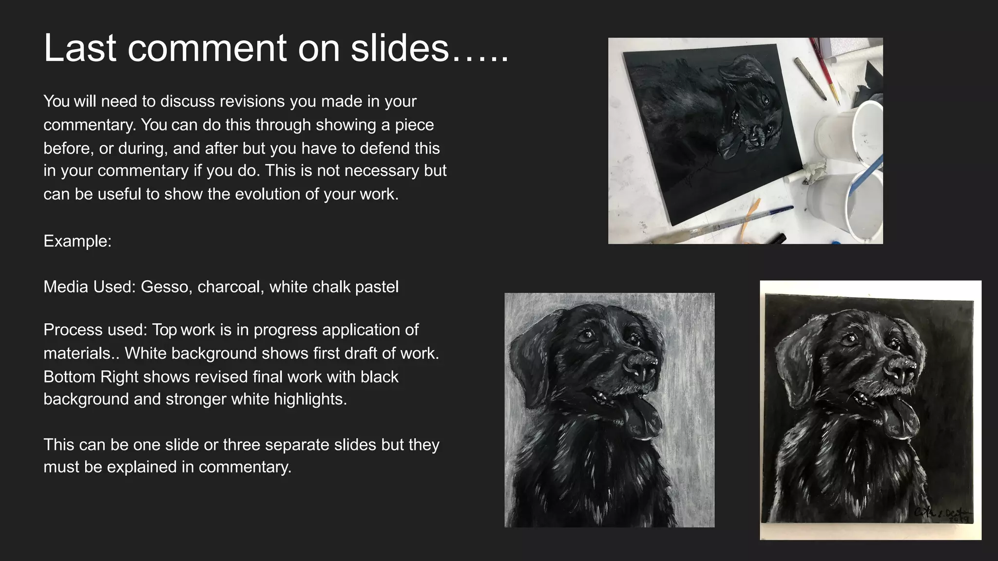 Last comment on slides…..
You will need to discuss revisions you made in your
commentary. You can do this through showing a piece
before, or during, and after but you have to defend this
in your commentary if you do. This is not necessary but
can be useful to show the evolution of your work.
Example:
Media Used: Gesso, charcoal, white chalk pastel
Process used: Top work is in progress application of
materials.. White background shows first draft of work.
Bottom Right shows revised final work with black
background and stronger white highlights.
This can be one slide or three separate slides but they
must be explained in commentary.
 