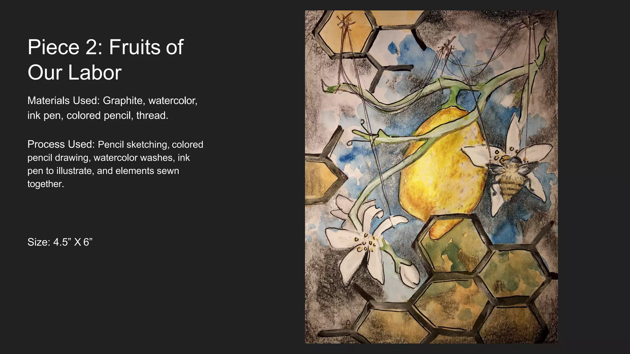 Piece 2: Fruits of
Our Labor
Materials Used: Graphite, watercolor,
ink pen, colored pencil, thread.
Process Used: Pencil sketching, colored
pencil drawing, watercolor washes, ink
pen to illustrate, and elements sewn
together.
Size: 4.5” X 6”
 