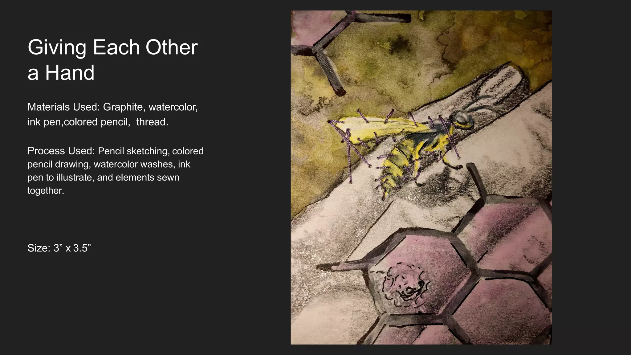 Giving Each Other
a Hand
Materials Used: Graphite, watercolor,
ink pen,colored pencil, thread.
Process Used: Pencil sketching, colored
pencil drawing, watercolor washes, ink
pen to illustrate, and elements sewn
together.
Size: 3” x 3.5”
 